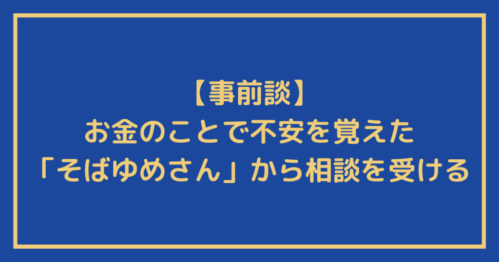 【事前談】お金のことで不安を覚えた「そばゆめさん」から相談を受ける